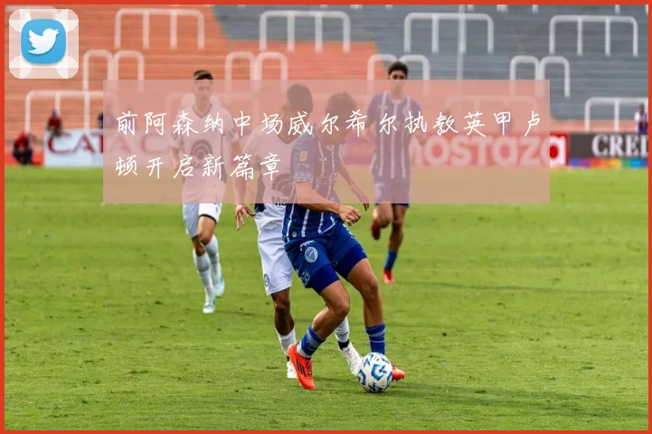 前阿森纳中场威尔希尔执教英甲卢顿开启新篇章