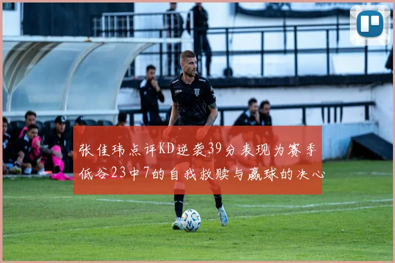 张佳玮点评KD逆袭39分表现为赛季低谷23中7的自我救赎与赢球的决心