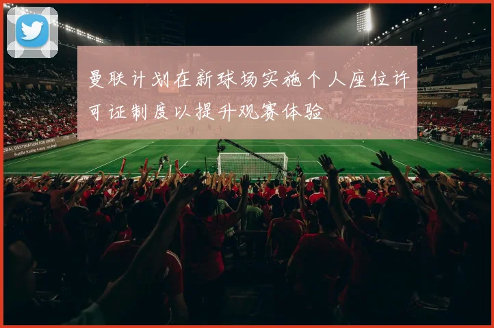 曼联计划在新球场实施个人座位许可证制度以提升观赛体验