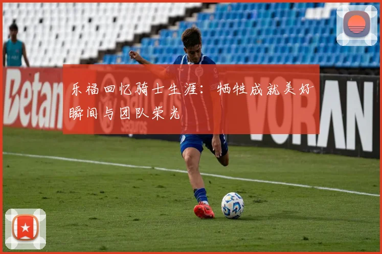 乐福回忆骑士生涯：牺牲成就美好瞬间与团队荣光