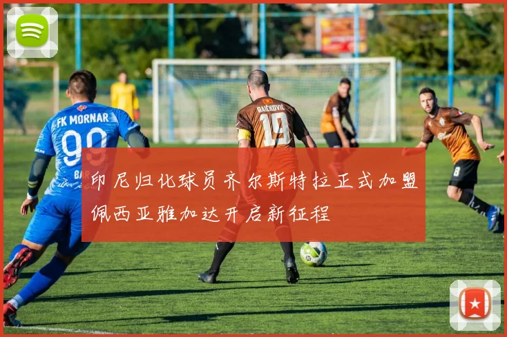 印尼归化球员齐尔斯特拉正式加盟佩西亚雅加达开启新征程