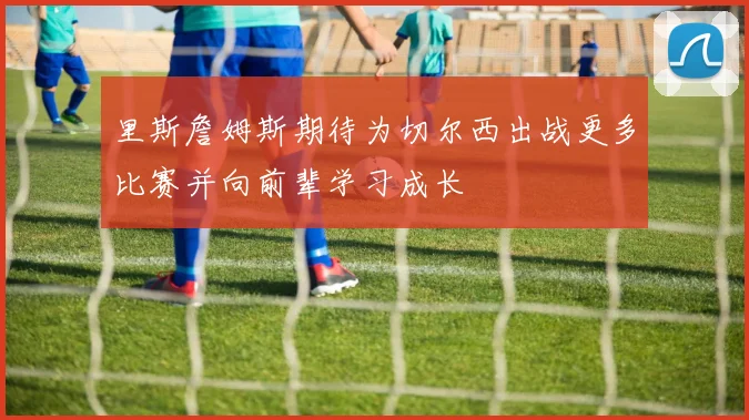 里斯詹姆斯期待为切尔西出战更多比赛并向前辈学习成长