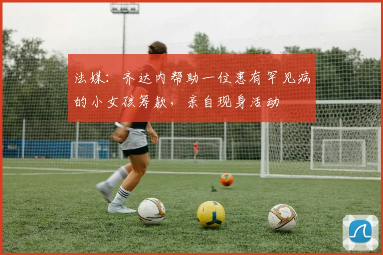 法媒：齐达内帮助一位患有罕见病的小女孩筹款，亲自现身活动