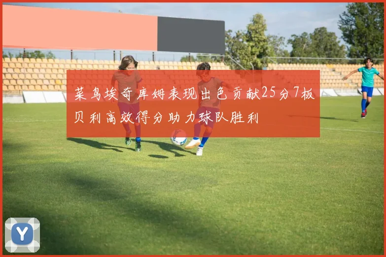 菜鸟埃奇库姆表现出色贡献25分7板贝利高效得分助力球队胜利