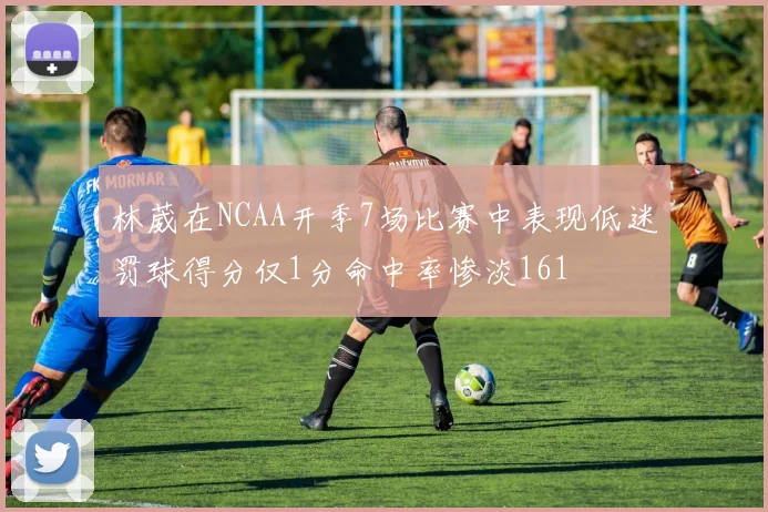 林葳在NCAA开季7场比赛中表现低迷罚球得分仅1分命中率惨淡161