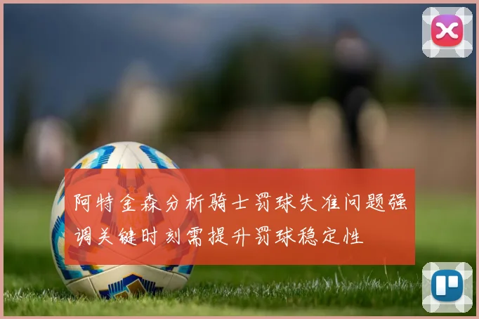 阿特金森分析骑士罚球失准问题强调关键时刻需提升罚球稳定性
