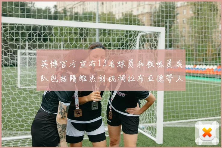 英博官方宣布13名球员和教练员离队包括隋维杰刘祝润拉布亚德等人