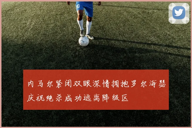 内马尔紧闭双眼深情拥抱罗尔海瑟庆祝绝杀成功逃离降级区