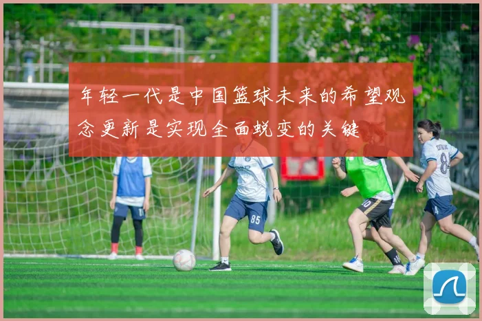 年轻一代是中国篮球未来的希望观念更新是实现全面蜕变的关键