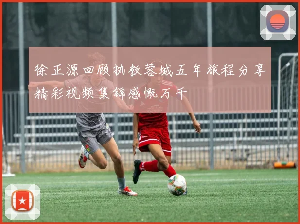 徐正源回顾执教蓉城五年旅程分享精彩视频集锦感慨万千