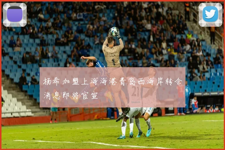 杨希加盟上海海港青岛西海岸转会消息即将官宣