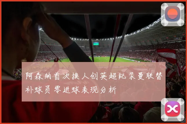 阿森纳首次换人创英超纪录曼联替补球员零进球表现分析