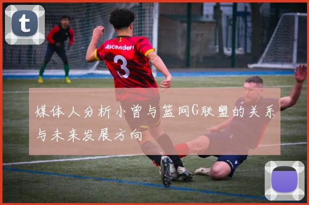 媒体人分析小曾与篮网G联盟的关系与未来发展方向