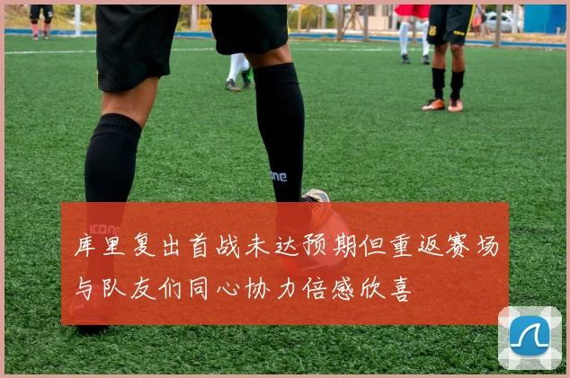 库里复出首战未达预期但重返赛场与队友们同心协力倍感欣喜