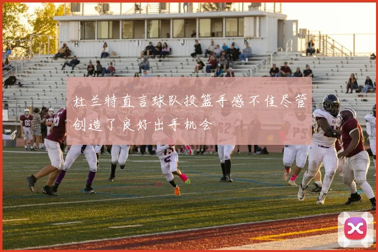 杜兰特直言球队投篮手感不佳尽管创造了良好出手机会