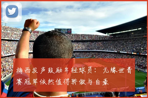 梅西发声鼓励年轻球员：无缘世青赛冠军依然值得骄傲与自豪
