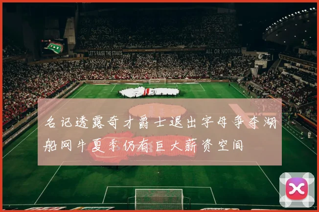 名记透露奇才爵士退出字母争夺湖船网牛夏季仍有巨大薪资空间